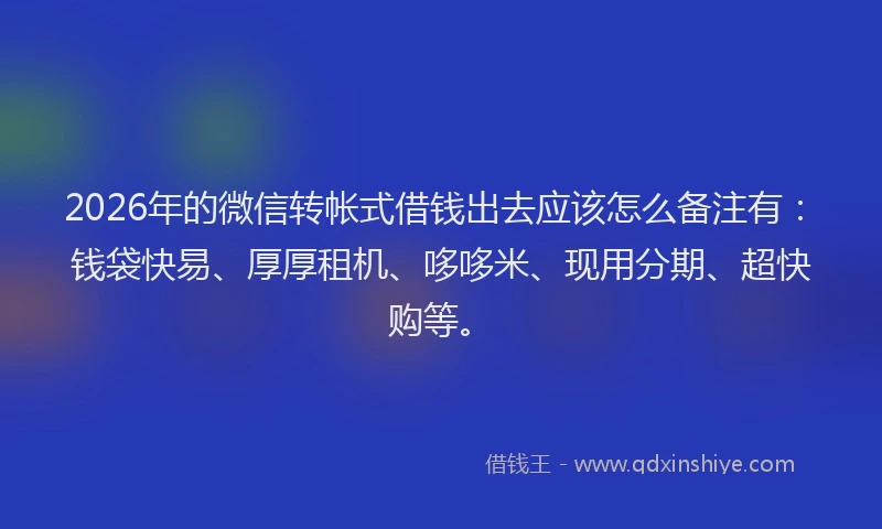 2026年的微信转帐式借钱出去应该怎么备注有：钱袋快易、厚厚租机、哆哆米、现用分期、超快购等。