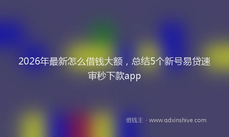 2026年最新怎么借钱大额，总结5个新号易贷速审秒下款app