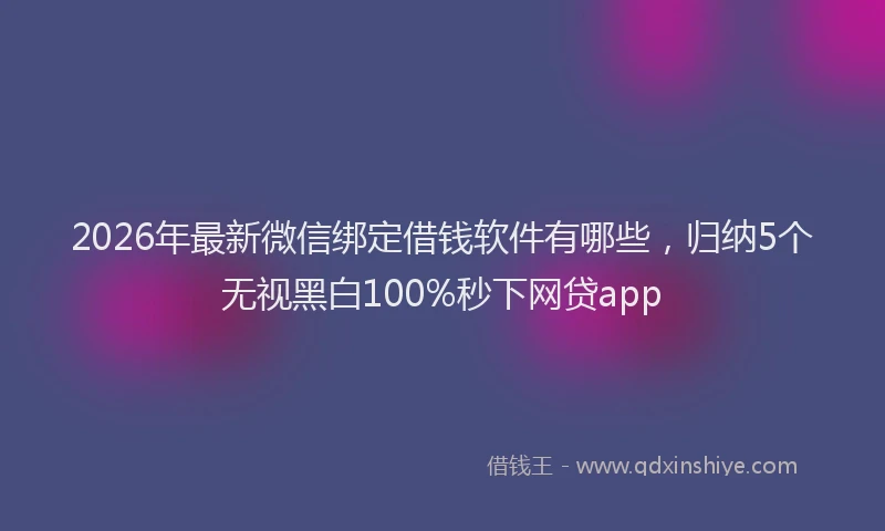 2026年最新微信绑定借钱软件有哪些，归纳5个无视黑白100%秒下网贷app