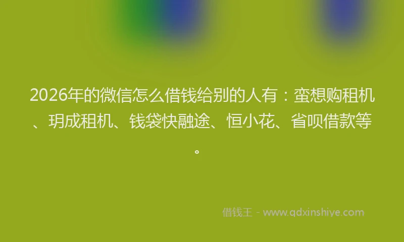 2026年的微信怎么借钱给别的人有：蛮想购租机、玥成租机、钱袋快融途、恒小花、省呗借款等。