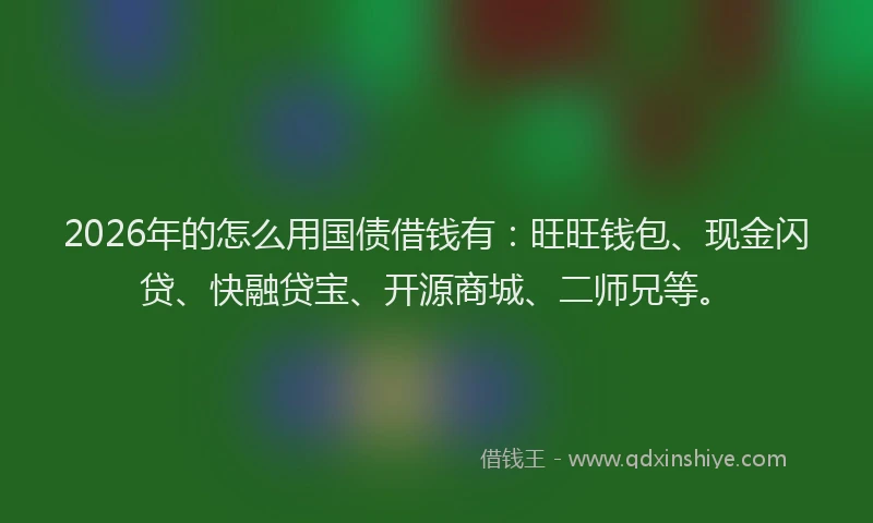 2026年的怎么用国债借钱有：旺旺钱包、现金闪贷、快融贷宝、开源商城、二师兄等。