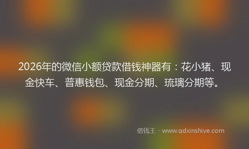 2026年的微信小额贷款借钱神器有：花小猪、现金快车、普惠钱包、现金分期、琉璃分期等。