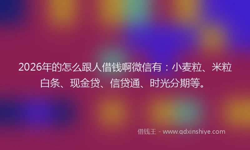 2026年的怎么跟人借钱啊微信有：小麦粒、米粒白条、现金贷、信贷通、时光分期等。