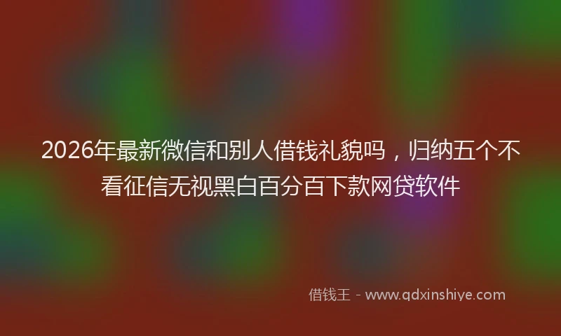 2026年最新微信和别人借钱礼貌吗，归纳五个不看征信无视黑白百分百下款网贷软件