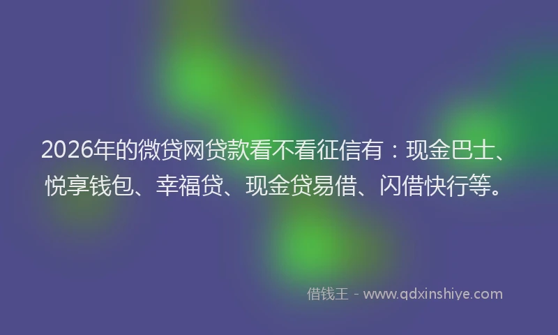 2026年的微贷网贷款看不看征信有：现金巴士、悦享钱包、幸福贷、现金贷易借、闪借快行等。
