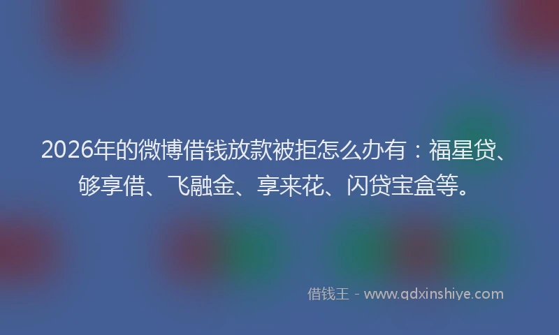 2026年的微博借钱放款被拒怎么办有：福星贷、够享借、飞融金、享来花、闪贷宝盒等。