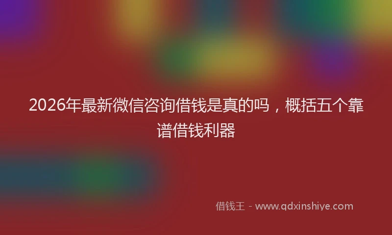 2026年最新微信咨询借钱是真的吗，概括五个靠谱借钱利器