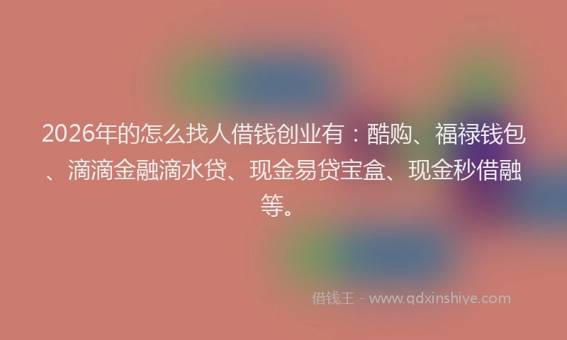 2026年的怎么找人借钱创业有：酷购、福禄钱包、滴滴金融滴水贷、现金易贷宝盒、现金秒借融等。
