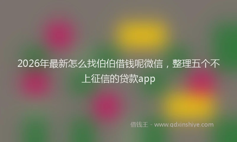 2026年最新怎么找伯伯借钱呢微信，整理五个不上征信的贷款app