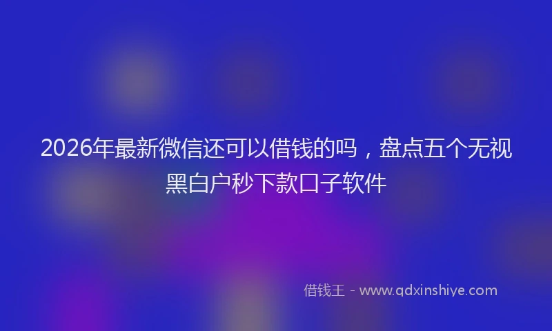 2026年最新微信还可以借钱的吗，盘点五个无视黑白户秒下款口子软件