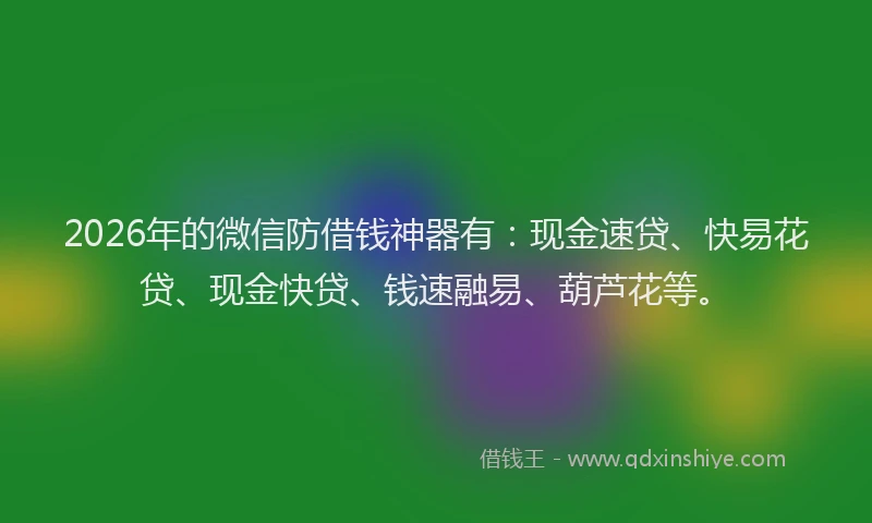 2026年的微信防借钱神器有：现金速贷、快易花贷、现金快贷、钱速融易、葫芦花等。