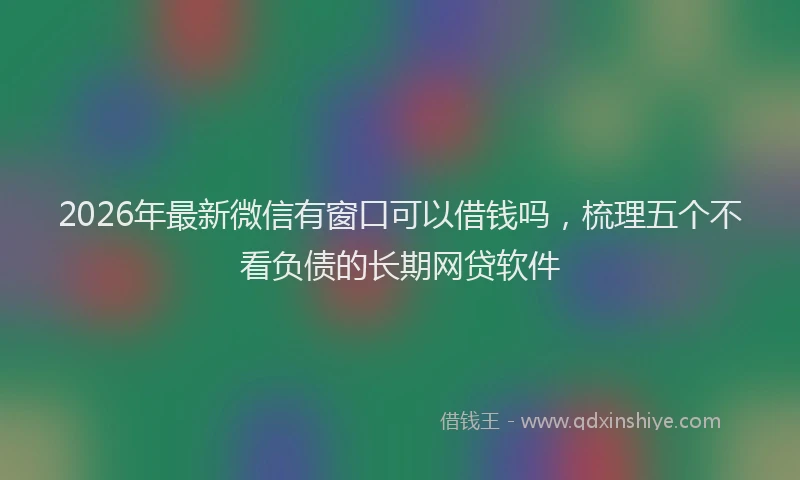 2026年最新微信有窗口可以借钱吗，梳理五个不看负债的长期网贷软件