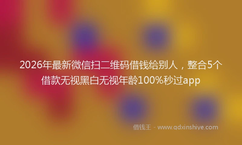 2026年最新微信扫二维码借钱给别人，整合5个借款无视黑白无视年龄100%秒过app