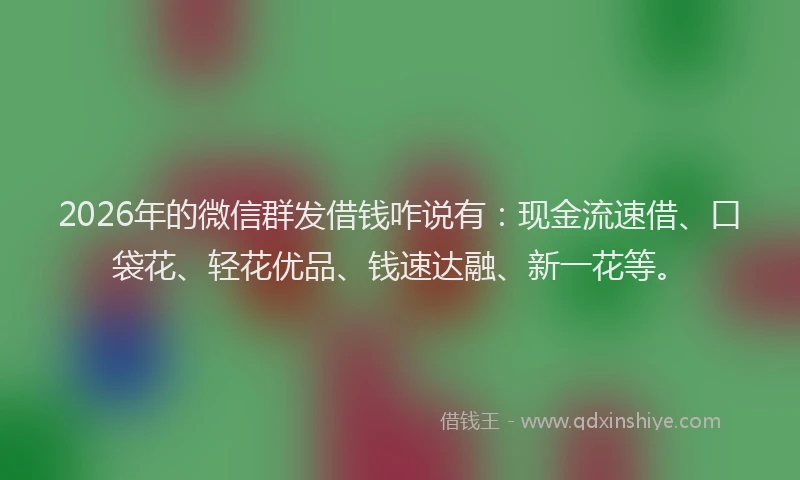 2026年的微信群发借钱咋说有：现金流速借、口袋花、轻花优品、钱速达融、新一花等。
