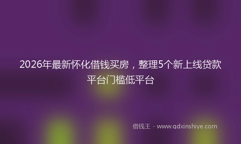 2026年最新怀化借钱买房，整理5个新上线贷款平台门槛低平台