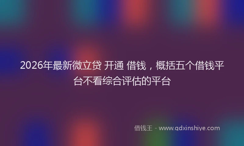 2026年最新微立贷 开通 借钱，概括五个借钱平台不看综合评估的平台
