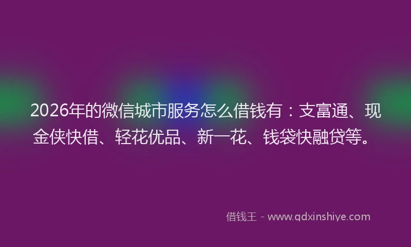 2026年的微信城市服务怎么借钱有：支富通、现金侠快借、轻花优品、新一花、钱袋快融贷等。
