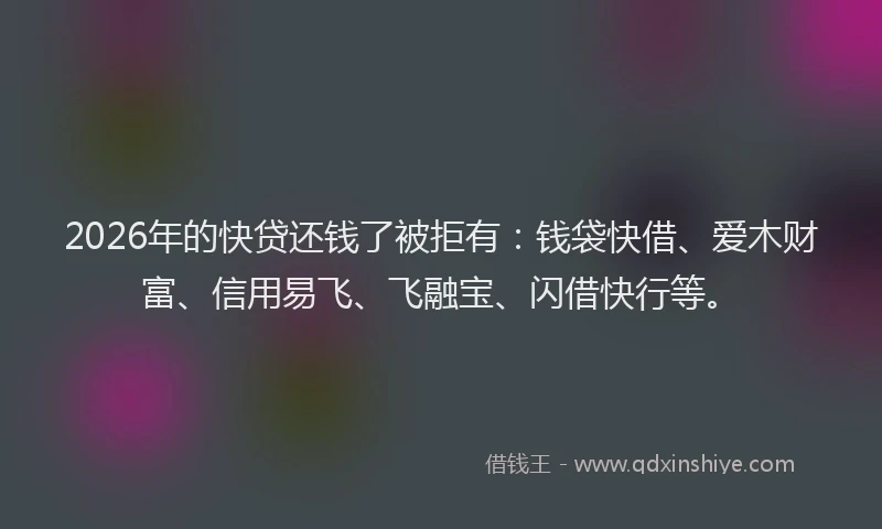 2026年的快贷还钱了被拒有：钱袋快借、爱木财富、信用易飞、飞融宝、闪借快行等。