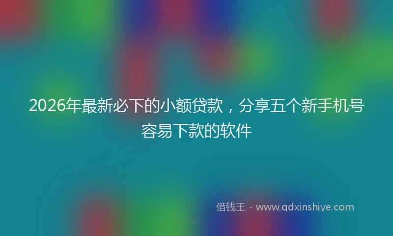 2026年最新必下的小额贷款，分享五个新手机号容易下款的软件