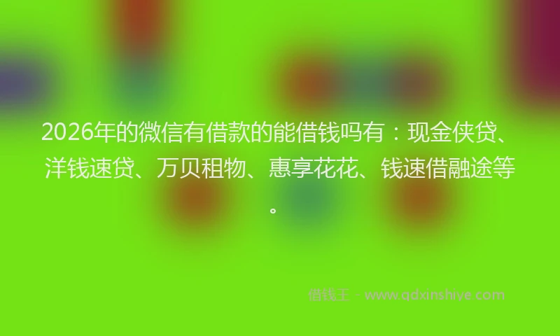 2026年的微信有借款的能借钱吗有：现金侠贷、洋钱速贷、万贝租物、惠享花花、钱速借融途等。