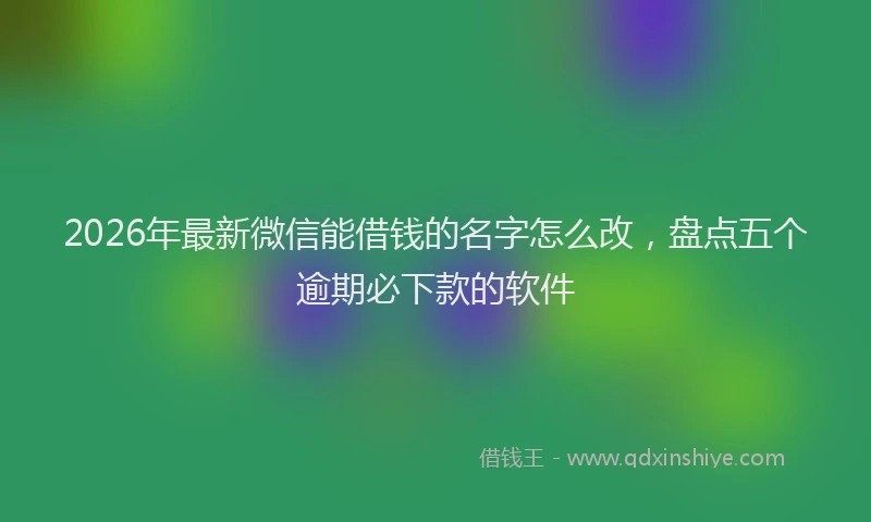 2026年最新微信能借钱的名字怎么改，盘点五个逾期必下款的软件