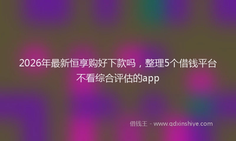 2026年最新恒享购好下款吗，整理5个借钱平台不看综合评估的app