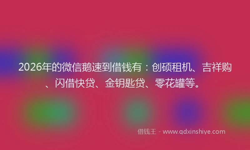 2026年的微信鹅速到借钱有：创硕租机、吉祥购、闪借快贷、金钥匙贷、零花罐等。