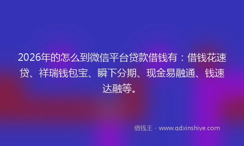 2026年的怎么到微信平台贷款借钱有:借钱花速贷、祥瑞钱包宝、瞬下分期、现金易融通、钱速达融等。