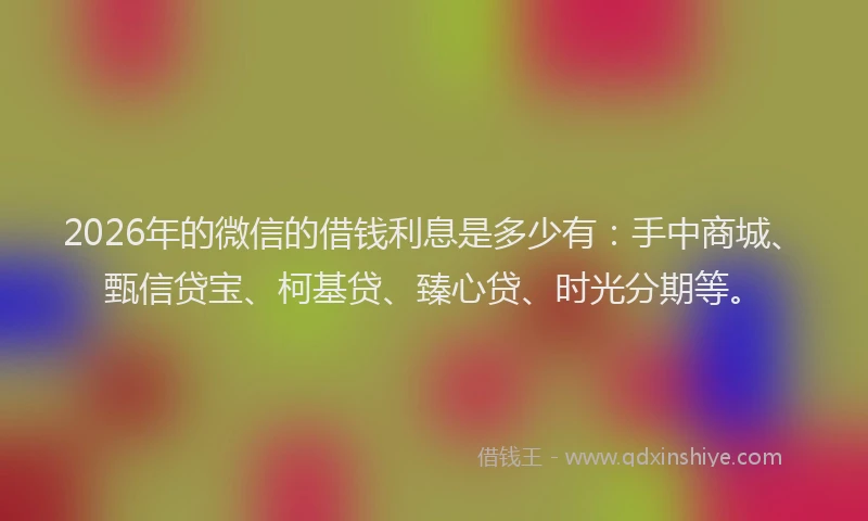 2026年的微信的借钱利息是多少有：手中商城、甄信贷宝、柯基贷、臻心贷、时光分期等。