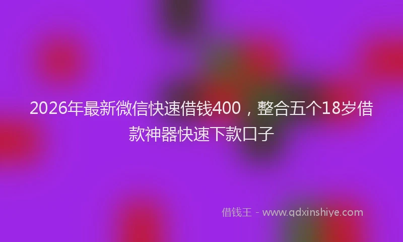 2026年最新微信快速借钱400，整合五个18岁借款神器快速下款口子