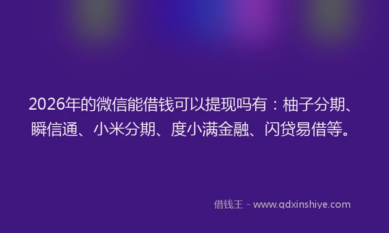 2026年的微信能借钱可以提现吗有：柚子分期、瞬信通、小米分期、度小满金融、闪贷易借等。
