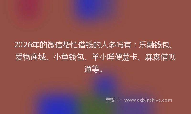 2026年的微信帮忙借钱的人多吗有：乐融钱包、爱物商城、小鱼钱包、羊小咩便荔卡、森森借呗通等。