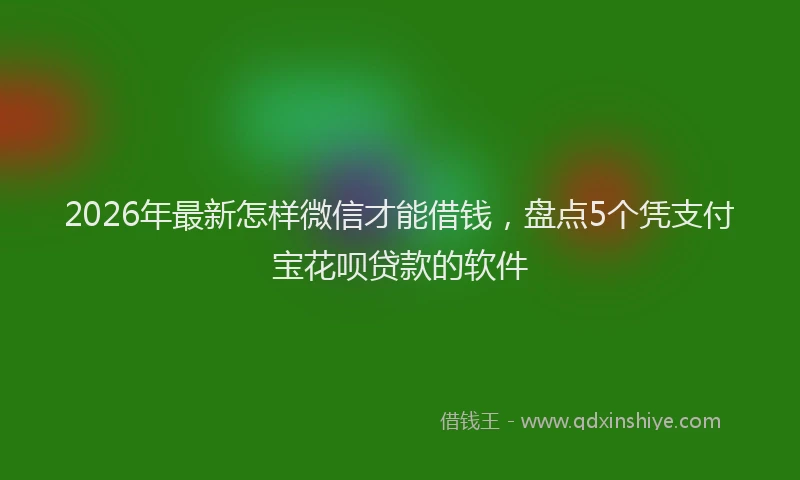 2026年最新怎样微信才能借钱，盘点5个凭支付宝花呗贷款的软件