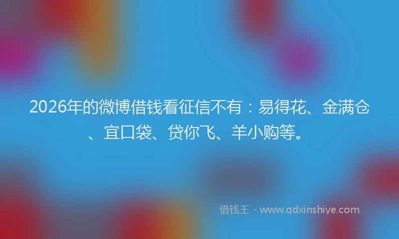 2026年的微博借钱看征信不有：易得花、金满仓、宜口袋、贷你飞、羊小购等。