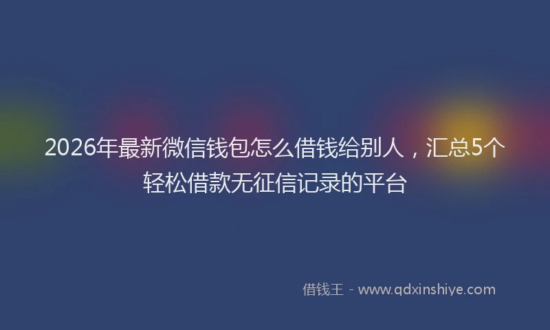 2026年最新微信钱包怎么借钱给别人，汇总5个轻松借款无征信记录的平台