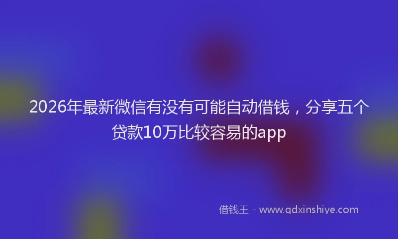 2026年最新微信有没有可能自动借钱，分享五个贷款10万比较容易的app