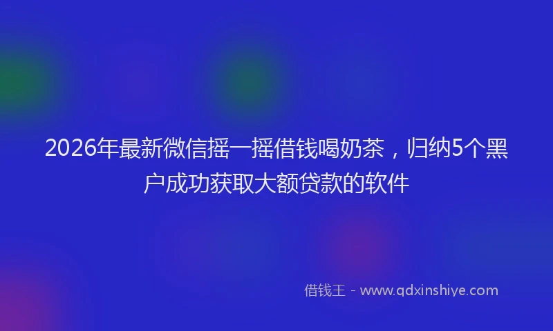 2026年最新微信摇一摇借钱喝奶茶，归纳5个黑户成功获取大额贷款的软件