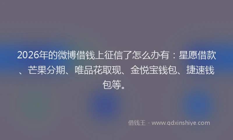 2026年的微博借钱上征信了怎么办有：星愿借款、芒果分期、唯品花取现、金悦宝钱包、捷速钱包等。