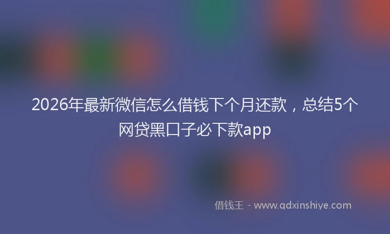2026年最新微信怎么借钱下个月还款，总结5个网贷黑口子必下款app