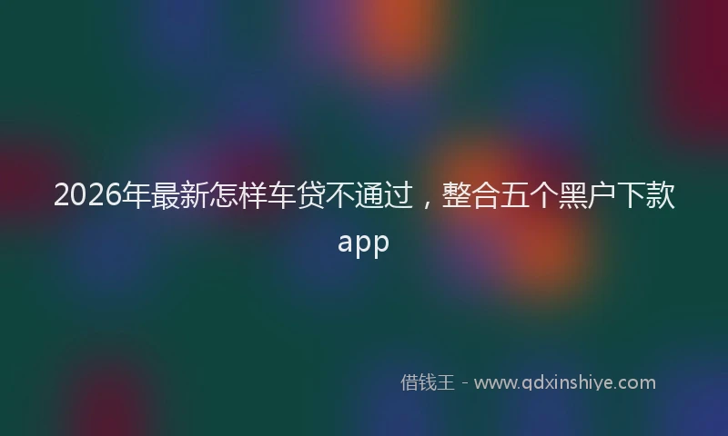 2026年最新怎样车贷不通过，整合五个黑户下款app
