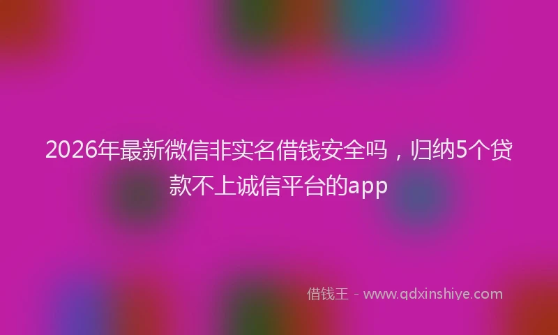 2026年最新微信非实名借钱安全吗，归纳5个贷款不上诚信平台的app