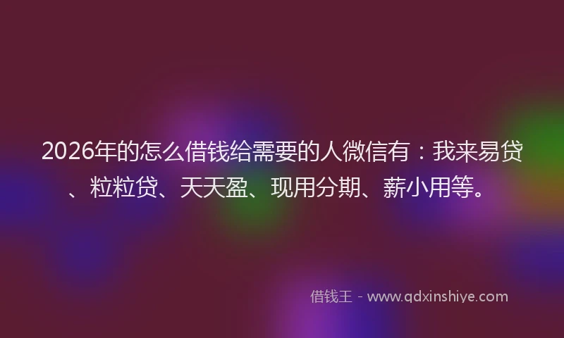 2026年的怎么借钱给需要的人微信有：我来易贷、粒粒贷、天天盈、现用分期、薪小用等。