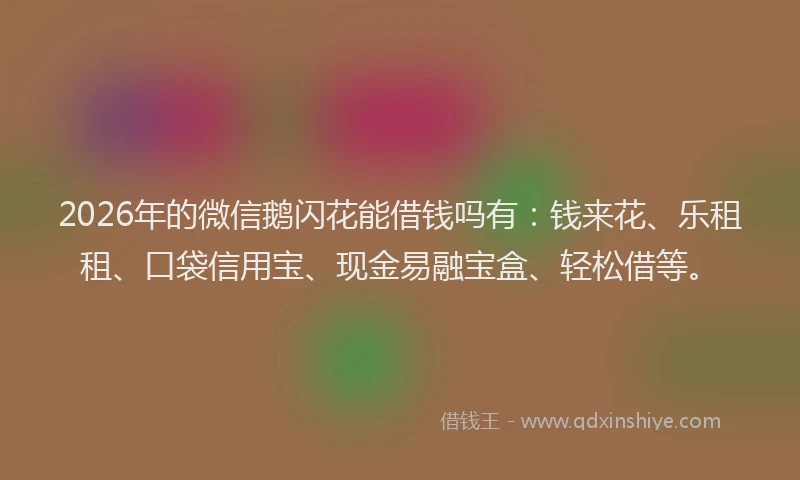2026年的微信鹅闪花能借钱吗有：钱来花、乐租租、口袋信用宝、现金易融宝盒、轻松借等。