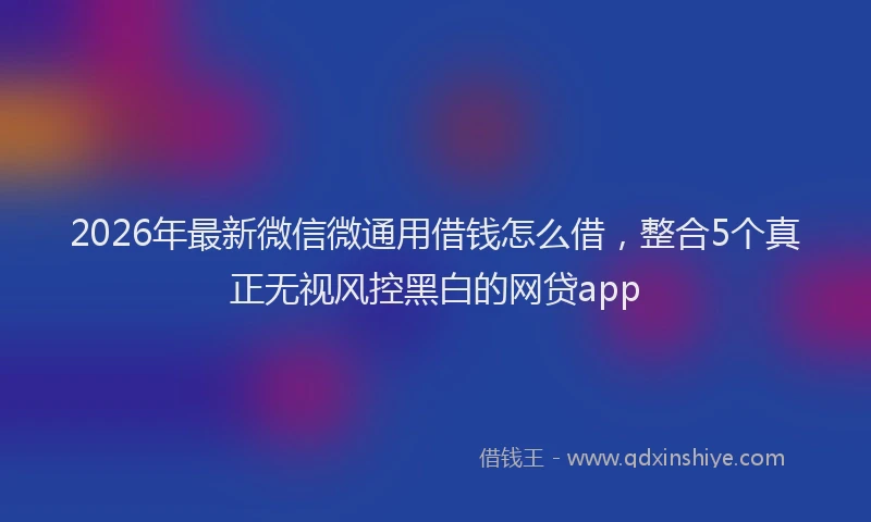 2026年最新微信微通用借钱怎么借，整合5个真正无视风控黑白的网贷app