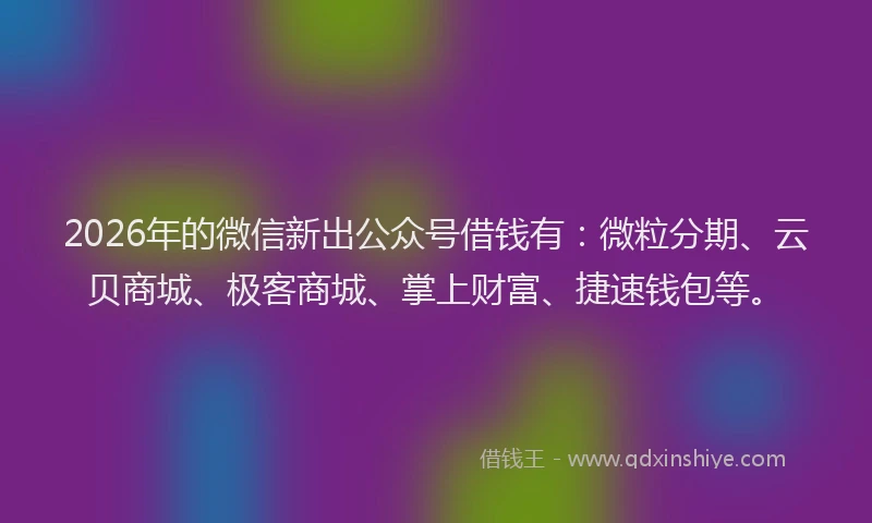 2026年的微信新出公众号借钱有：微粒分期、云贝商城、极客商城、掌上财富、捷速钱包等。