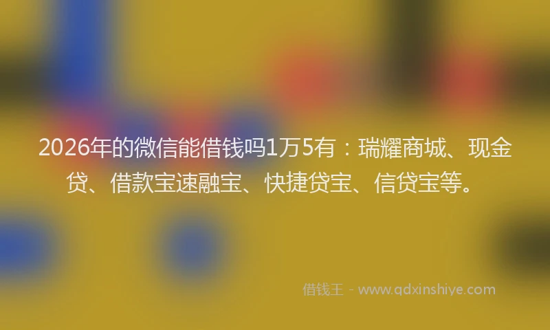 2026年的微信能借钱吗1万5有：瑞耀商城、现金贷、借款宝速融宝、快捷贷宝、信贷宝等。