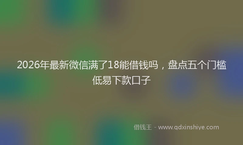 2026年最新微信满了18能借钱吗，盘点五个门槛低易下款口子