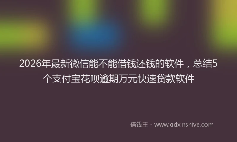 2026年最新微信能不能借钱还钱的软件，总结5个支付宝花呗逾期万元快速贷款软件