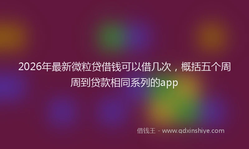 2026年最新微粒贷借钱可以借几次，概括五个周周到贷款相同系列的app