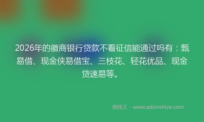 2026年的徽商银行贷款不看征信能通过吗有：甄易借、现金侠易借宝、三枝花、轻花优品、现金贷速易等。